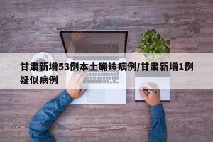 甘肃新增53例本土确诊病例/甘肃新增1例疑似病例