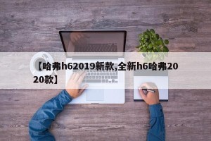 【哈弗h62019新款,全新h6哈弗2020款】