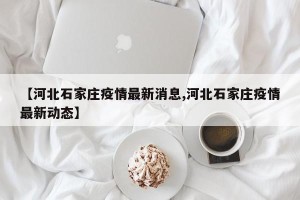 【河北石家庄疫情最新消息,河北石家庄疫情最新动态】