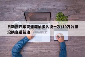 自动挡汽车变速箱油多久换一次/10万公里没换变速箱油
