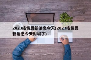 2023疫情最新消息今天(2023疫情最新消息今天封城了)