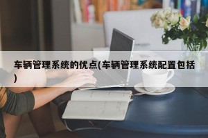 车辆管理系统的优点(车辆管理系统配置包括)