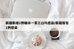新疆新增1例确诊一家三口均感染/新疆报告1例感染