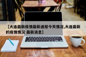 【大连最新疫情最新通报今天情况,大连最新的疫情情况 最新消息】