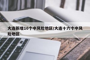 大连新增10个中风险地区/大连十六个中风险地区