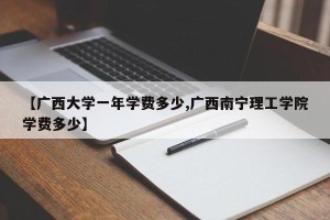 【广西大学一年学费多少,广西南宁理工学院学费多少】