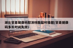 湖北甘肃健康码取消核酸超时提醒(甘肃健康码多长时间失效)