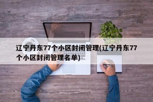 辽宁丹东77个小区封闭管理(辽宁丹东77个小区封闭管理名单)