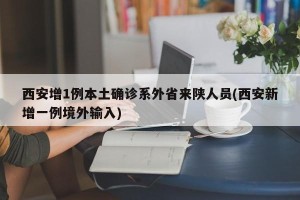 西安增1例本土确诊系外省来陕人员(西安新增一例境外输入)