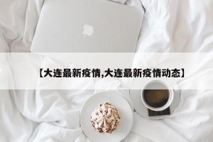 【大连最新疫情,大连最新疫情动态】