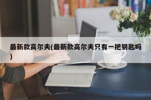 最新款高尔夫(最新款高尔夫只有一把钥匙吗)