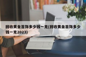 回收黄金首饰多少钱一克(回收黄金首饰多少钱一克2023)