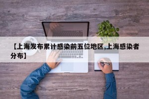 【上海发布累计感染前五位地区,上海感染者分布】