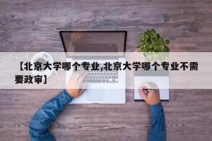 【北京大学哪个专业,北京大学哪个专业不需要政审】
