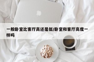 一般卧室比客厅高还是低/卧室和客厅高度一样吗