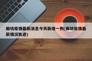 廊坊疫情最新消息今天新增一例(廊坊疫情最新情况轨迹)