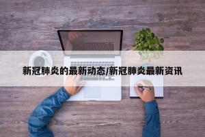 新冠肺炎的最新动态/新冠肺炎最新资讯