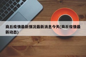 商丘疫情最新情况最新消息今天(商丘疫情最新动态)