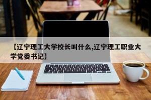 【辽宁理工大学校长叫什么,辽宁理工职业大学党委书记】