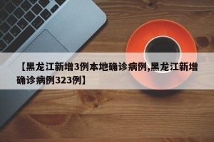 【黑龙江新增3例本地确诊病例,黑龙江新增确诊病例323例】