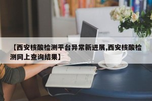 【西安核酸检测平台异常新进展,西安核酸检测网上查询结果】