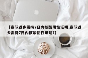 【春节返乡需持7日内核酸阴性证明,春节返乡需持7日内核酸阴性证明?】