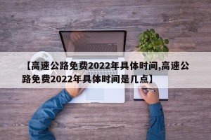 【高速公路免费2022年具体时间,高速公路免费2022年具体时间是几点】