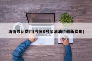 油价最新费用(今日0号柴油油价最新费用)