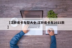 【江铃皮卡车型大全,江铃皮卡车2021款】