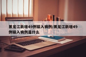 黑龙江新增49例输入病例/黑龙江新增49例输入病例是什么
