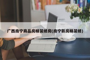 广西南宁商品房精装修房(南宁新房精装修)