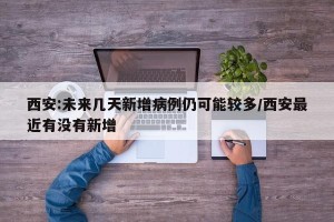 西安:未来几天新增病例仍可能较多/西安最近有没有新增