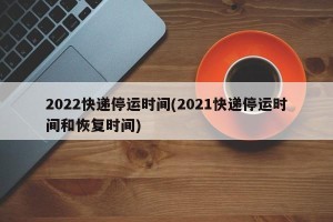 2022快递停运时间(2021快递停运时间和恢复时间)