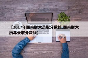【2017年西南财大录取分数线,西南财大历年录取分数线】