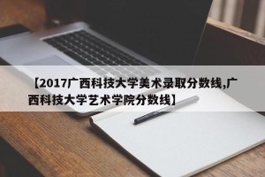 【2017广西科技大学美术录取分数线,广西科技大学艺术学院分数线】