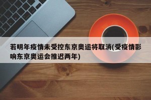 若明年疫情未受控东京奥运将取消(受疫情影响东京奥运会推迟两年)