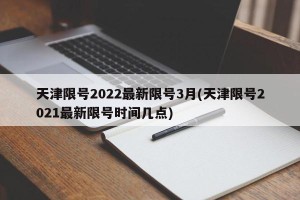 天津限号2022最新限号3月(天津限号2021最新限号时间几点)