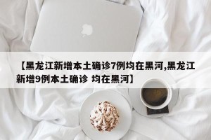【黑龙江新增本土确诊7例均在黑河,黑龙江新增9例本土确诊 均在黑河】