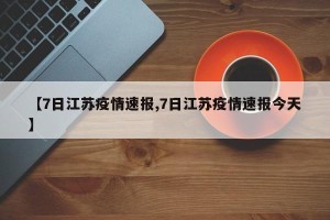 【7日江苏疫情速报,7日江苏疫情速报今天】