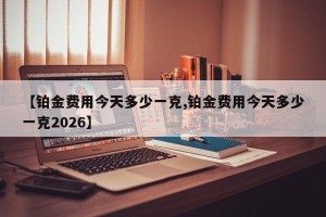 【铂金费用今天多少一克,铂金费用今天多少一克2026】