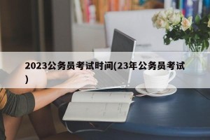 2023公务员考试时间(23年公务员考试)
