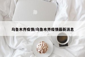 乌鲁木齐疫情/乌鲁木齐疫情最新消息