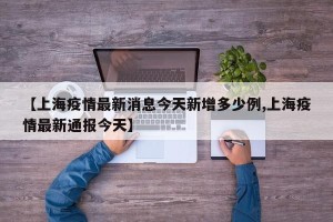 【上海疫情最新消息今天新增多少例,上海疫情最新通报今天】