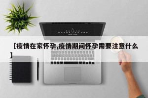【疫情在家怀孕,疫情期间怀孕需要注意什么】