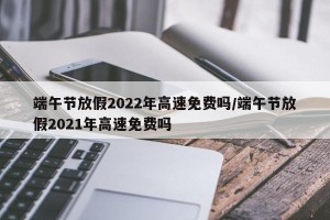 端午节放假2022年高速免费吗/端午节放假2021年高速免费吗